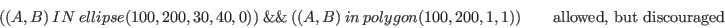 \begin{displaymath}( (A,B)\ IN\ ellipse(100, 200, 30, 40, 0) )\ \&\&\ ( (A, B)\ ...
...olygon(100,200,1,1) ) \qquad \textrm{allowed, but discouraged} \end{displaymath}