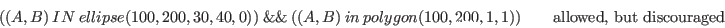 \begin{displaymath}( (A,B)\ IN\ ellipse(100, 200, 30, 40, 0) )\ \&\&\ ( (A, B)\ ...
...olygon(100,200,1,1) ) \qquad \textrm{allowed, but discouraged} \end{displaymath}